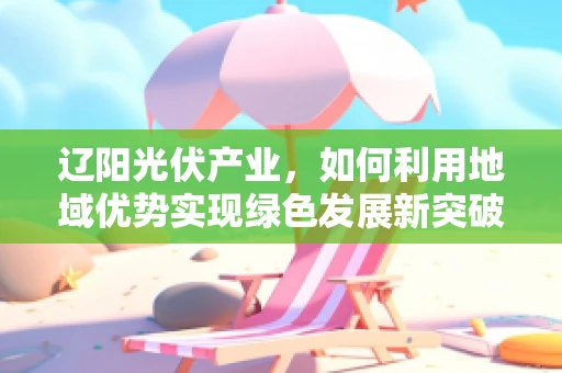 辽阳光伏产业，如何利用地域优势实现绿色发展新突破？