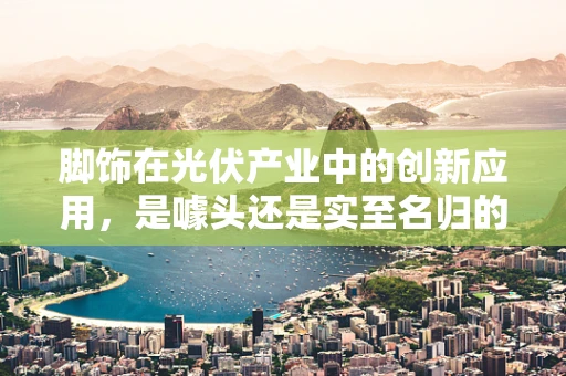 脚饰在光伏产业中的创新应用，是噱头还是实至名归的革新？