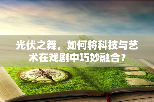 光伏之舞，如何将科技与艺术在戏剧中巧妙融合？