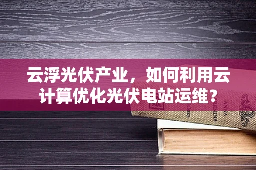 云浮光伏产业，如何利用云计算优化光伏电站运维？