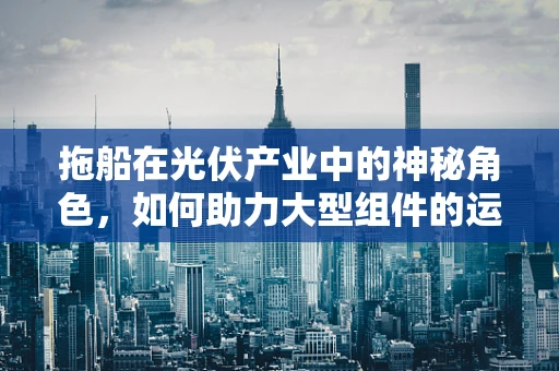 拖船在光伏产业中的神秘角色，如何助力大型组件的运输与安装？