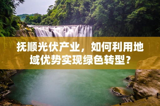 抚顺光伏产业，如何利用地域优势实现绿色转型？