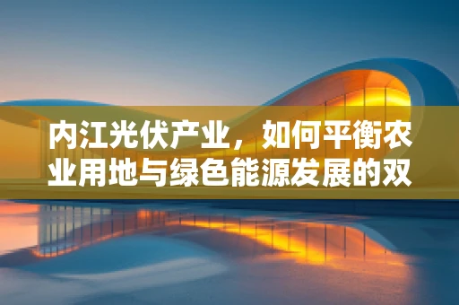 内江光伏产业，如何平衡农业用地与绿色能源发展的双赢策略？