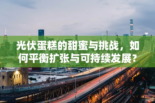 光伏蛋糕的甜蜜与挑战，如何平衡扩张与可持续发展？