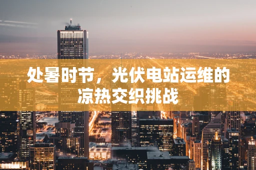 处暑时节，光伏电站运维的凉热交织挑战