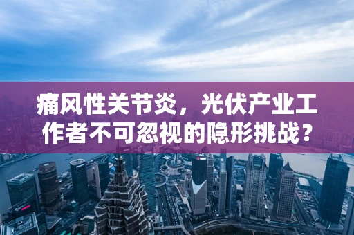 痛风性关节炎，光伏产业工作者不可忽视的隐形挑战？