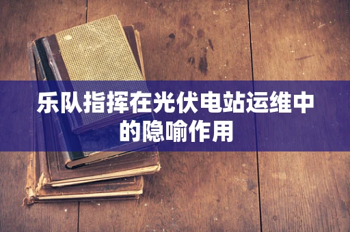 乐队指挥在光伏电站运维中的隐喻作用