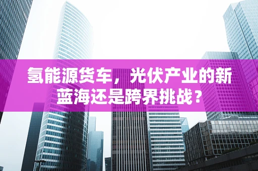 氢能源货车，光伏产业的新蓝海还是跨界挑战？