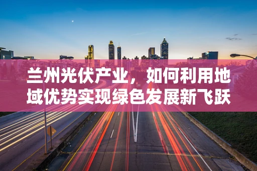 兰州光伏产业，如何利用地域优势实现绿色发展新飞跃？