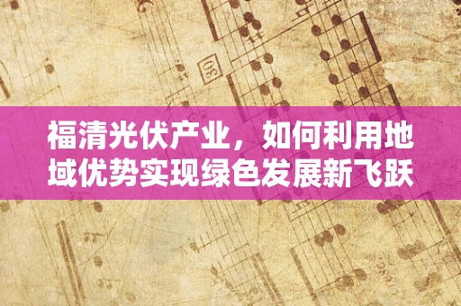 福清光伏产业，如何利用地域优势实现绿色发展新飞跃？