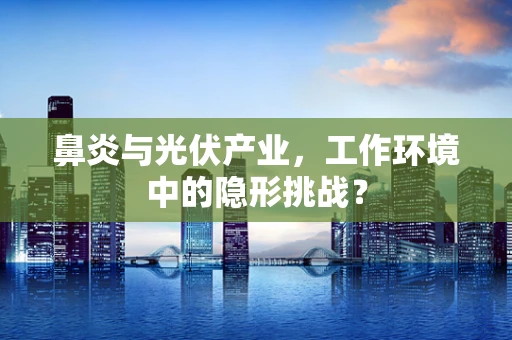 鼻炎与光伏产业，工作环境中的隐形挑战？