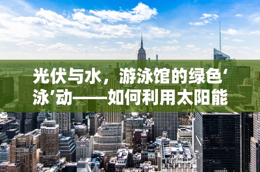 光伏与水，游泳馆的绿色‘泳’动——如何利用太阳能为游泳馆提供‘绿色动力’？