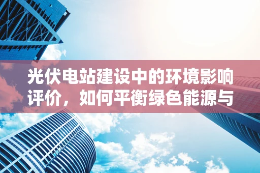 光伏电站建设中的环境影响评价，如何平衡绿色能源与生态保护？