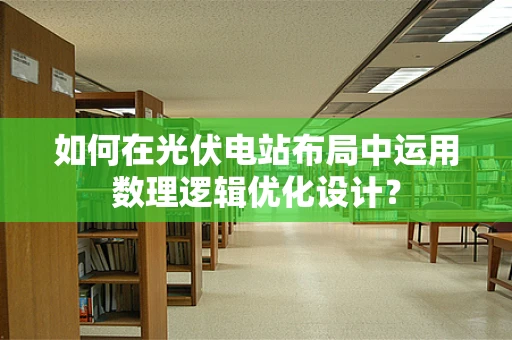 如何在光伏电站布局中运用数理逻辑优化设计？