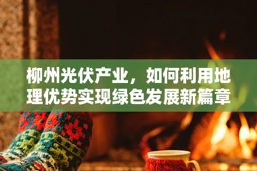 柳州光伏产业，如何利用地理优势实现绿色发展新篇章？