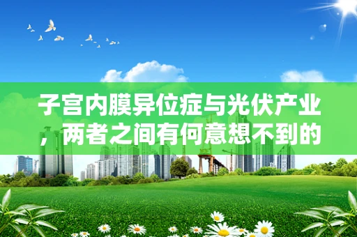 子宫内膜异位症与光伏产业，两者之间有何意想不到的联系？