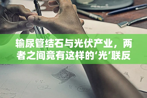 输尿管结石与光伏产业，两者之间竟有这样的‘光’联反应？