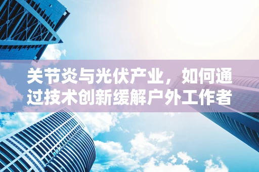 关节炎与光伏产业，如何通过技术创新缓解户外工作者的关节负担？