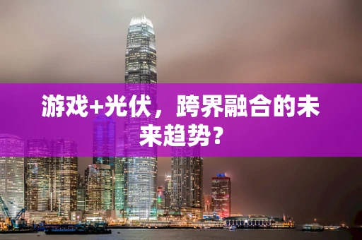 游戏+光伏，跨界融合的未来趋势？