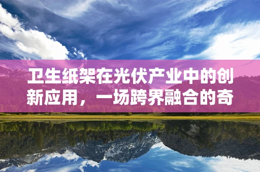 卫生纸架在光伏产业中的创新应用，一场跨界融合的奇妙之旅？