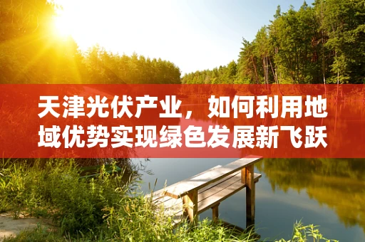 天津光伏产业，如何利用地域优势实现绿色发展新飞跃？
