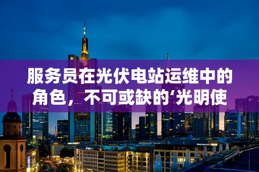 服务员在光伏电站运维中的角色，不可或缺的‘光明使者’？