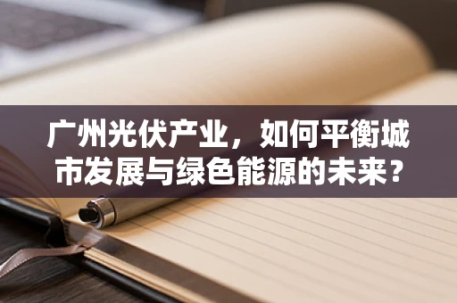 广州光伏产业，如何平衡城市发展与绿色能源的未来？