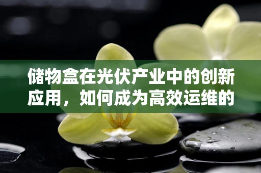 储物盒在光伏产业中的创新应用，如何成为高效运维的秘密武器？