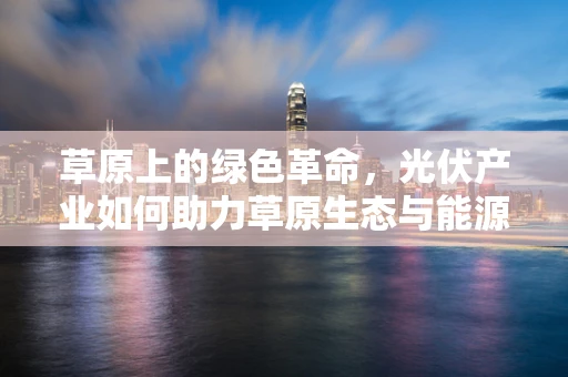 草原上的绿色革命，光伏产业如何助力草原生态与能源的双重发展？