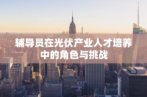 辅导员在光伏产业人才培养中的角色与挑战