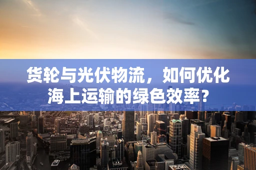 货轮与光伏物流，如何优化海上运输的绿色效率？