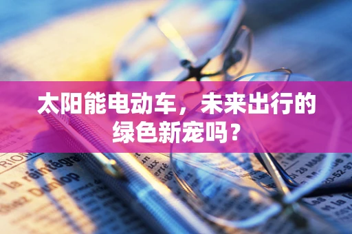 太阳能电动车，未来出行的绿色新宠吗？