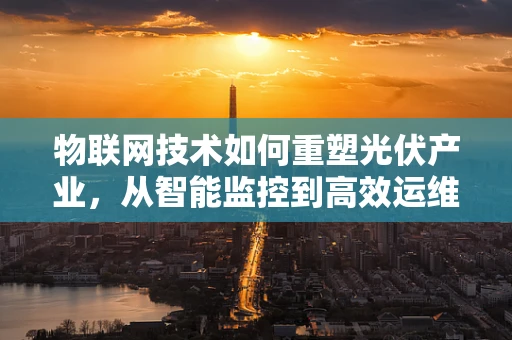 物联网技术如何重塑光伏产业，从智能监控到高效运维的跨越？