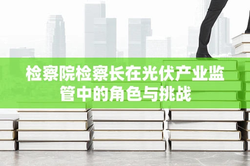 检察院检察长在光伏产业监管中的角色与挑战