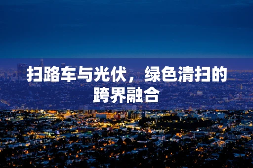 扫路车与光伏，绿色清扫的跨界融合
