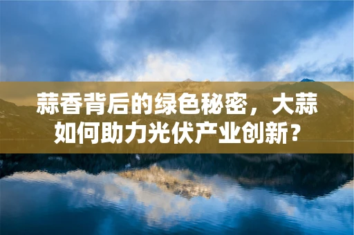 蒜香背后的绿色秘密，大蒜如何助力光伏产业创新？