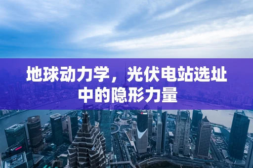 地球动力学，光伏电站选址中的隐形力量