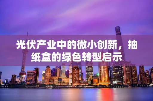 光伏产业中的微小创新，抽纸盒的绿色转型启示
