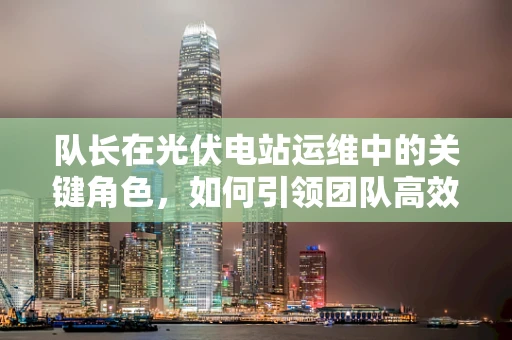 队长在光伏电站运维中的关键角色，如何引领团队高效前行？