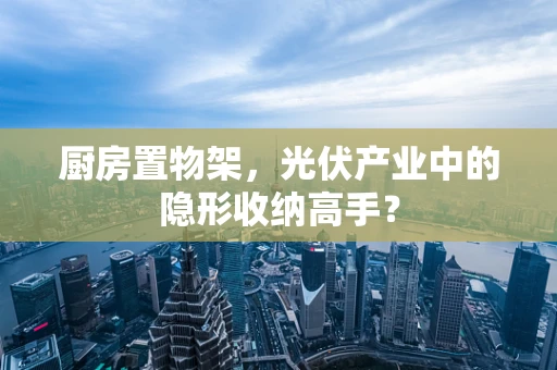 厨房置物架，光伏产业中的隐形收纳高手？