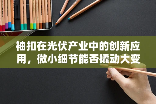 袖扣在光伏产业中的创新应用，微小细节能否撬动大变革？