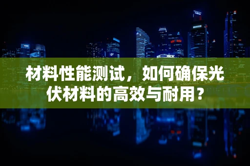 材料性能测试，如何确保光伏材料的高效与耐用？