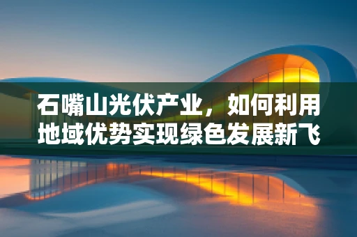 石嘴山光伏产业，如何利用地域优势实现绿色发展新飞跃？