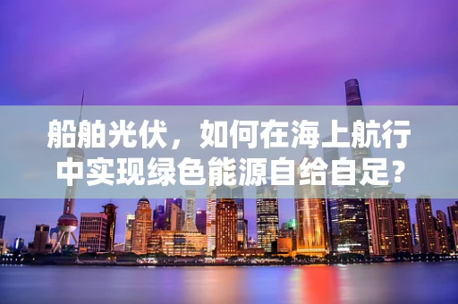 船舶光伏，如何在海上航行中实现绿色能源自给自足？