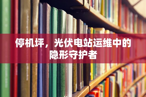 停机坪，光伏电站运维中的隐形守护者