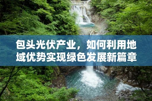 包头光伏产业，如何利用地域优势实现绿色发展新篇章？