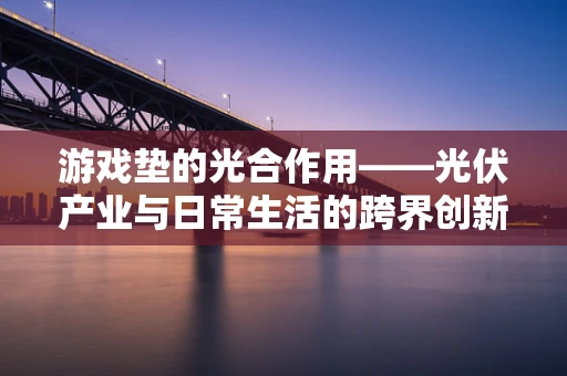 游戏垫的光合作用——光伏产业与日常生活的跨界创新？