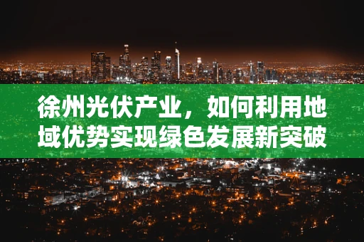 徐州光伏产业，如何利用地域优势实现绿色发展新突破？
