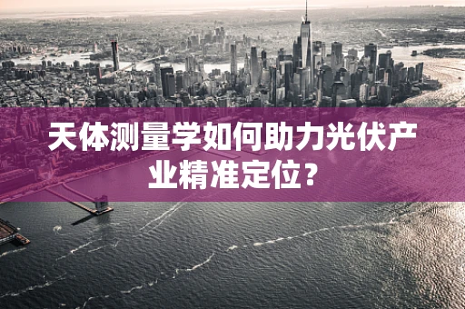 天体测量学如何助力光伏产业精准定位？