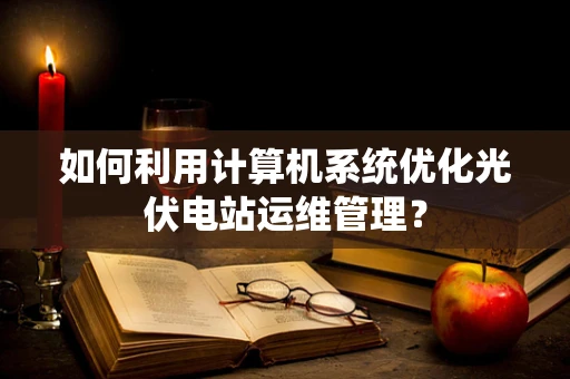 如何利用计算机系统优化光伏电站运维管理？